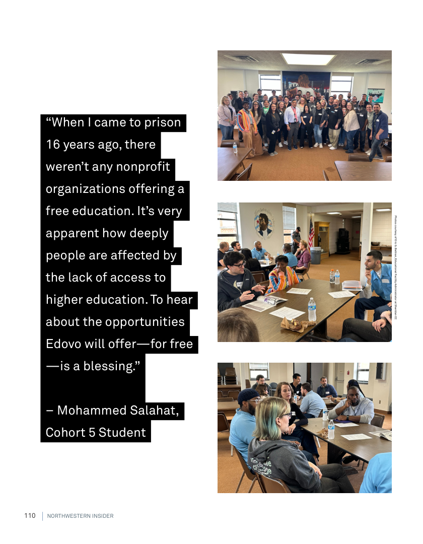 110  “When | came to prison 16 years ago, there weren’t any nonprofit organizations offering a free education. It’s very apparent how deeply people are affected by  the lack of access to  higher education. To hear  about the opportunities Edovo will offer—for free  —is a blessing.”  — Mohammed Salahat, Cohort 5 Student  NORTHWESTERN INSIDER 